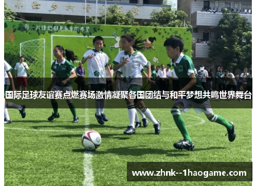 国际足球友谊赛点燃赛场激情凝聚各国团结与和平梦想共鸣世界舞台